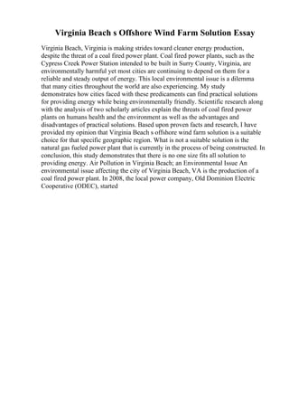 Virginia Beach s Offshore Wind Farm Solution Essay
Virginia Beach, Virginia is making strides toward cleaner energy production,
despite the threat of a coal fired power plant. Coal fired power plants, such as the
Cypress Creek Power Station intended to be built in Surry County, Virginia, are
environmentally harmful yet most cities are continuing to depend on them for a
reliable and steady output of energy. This local environmental issue is a dilemma
that many cities throughout the world are also experiencing. My study
demonstrates how cities faced with these predicaments can find practical solutions
for providing energy while being environmentally friendly. Scientific research along
with the analysis of two scholarly articles explain the threats of coal fired power
plants on humans health and the environment as well as the advantages and
disadvantages of practical solutions. Based upon proven facts and research, I have
provided my opinion that Virginia Beach s offshore wind farm solution is a suitable
choice for that specific geographic region. What is not a suitable solution is the
natural gas fueled power plant that is currently in the process of being constructed. In
conclusion, this study demonstrates that there is no one size fits all solution to
providing energy. Air Pollution in Virginia Beach; an Environmental Issue An
environmental issue affecting the city of Virginia Beach, VA is the production of a
coal fired power plant. In 2008, the local power company, Old Dominion Electric
Cooperative (ODEC), started
 