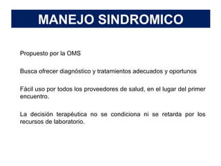 MANEJO SINDROMICO
 Propuesto por la OMS
 Busca ofrecer diagnóstico y tratamientos adecuados y oportunos
 Fácil uso por todos los proveedores de salud, en el lugar del primer
encuentro.
 La decisión terapéutica no se condiciona ni se retarda por los
recursos de laboratorio.
 