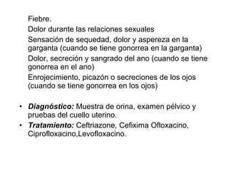 Fiebre.
Dolor durante las relaciones sexuales
Sensación de sequedad, dolor y aspereza en la
garganta (cuando se tiene gonorrea en la garganta)
Dolor, secreción y sangrado del ano (cuando se tiene
gonorrea en el ano)
Enrojecimiento, picazón o secreciones de los ojos
(cuando se tiene gonorrea en los ojos)
• Diagnóstico: Muestra de orina, examen pélvico y
pruebas del cuello uterino.
• Tratamiento: Ceftriazone, Cefixima Ofloxacino,
Ciprofloxacino,Levofloxacino.
 