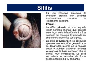 Sífilis
• Es una infección sistémica de
evolución crónica, con períodos
asintomáticos, causada por
Treponema pallidum.
• Etapas:
• La sífilis primaria es una pequeña
lesión llamada chancro que aparece
en el lugar de la infección de 3 a 6 ss
después del contagio. El exudado del
chancro es altamente contagioso.
• La sífilis secundaria (6 ss después);
aparece una erupción generalizada,
se desarrollan úlceras en la mucosa
bucal y pueden aparecer lesiones
verrugosas de base ancha en el área
genital muy contagiosas. La sífilis
secundaria se resuelve de forma
espontánea de 3 a 12 semanas.
 