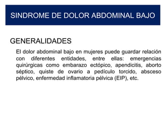 SINDROME DE DOLOR ABDOMINAL BAJO
GENERALIDADES
El dolor abdominal bajo en mujeres puede guardar relación
con diferentes entidades, entre ellas: emergencias
quirúrgicas como embarazo ectópico, apendicitis, aborto
séptico, quiste de ovario a pedículo torcido, absceso
pélvico, enfermedad inflamatoria pélvica (EIP), etc.
 