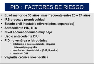 PID : FACTORES DE RIESGO
• Edad menor de 30 años, más frecuente entre 20 – 24 años
• IRS precoz y promiscuidad
• Estado civil inestable (divorciados, separados)
• Antecedente PID, ETS
• Nivel socioeconómico muy bajo
• Uso o antecedente DIU
• PID no venérea o iatrogénica:
• Dilatación o curetaje (aborto, biopsia)
• Histerosalpingografía
• Insuflación utero tubárica (C02, líquidos)
• Inserción DIU
• Vaginitis crónica inespecífica
 
