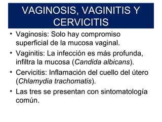 VAGINOSIS, VAGINITIS Y
CERVICITIS
• Vaginosis: Solo hay compromiso
superficial de la mucosa vaginal.
• Vaginitis: La infección es más profunda,
infiltra la mucosa (Candida albicans).
• Cervicitis: Inflamación del cuello del útero
(Chlamydia trachomatis).
• Las tres se presentan con sintomatología
común.
 