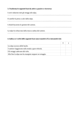 3. Trasforma le seguenti frasi da attive a passive o viceversa:
I corvi rubarono tutti gli ortaggi alla talpa.
…………………………………………………………………………………………………
Il cartello fu preso a calci dalla talpa.
…………………………………………………………………………………………………
I chiodi bucarono le gomme del camion.
…………………………………………………………………………………………………
La talpa fu schiacciata dalla mucca caduta dal camion.
…………………………………………………………………………………………………
4. Indica se i verbi delle seguenti frasi sono transitivi (T) o intransitivi (I):
T I
La talpa scavava delle buche.
I camion viaggiavano sulla strada a gran velocità.
Gli ortaggi cadevano dal cielo.
Alla fine la talpa non ha mangiato neppure un ortaggio.
 