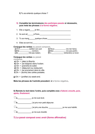 f) Tu as entendu quelque chose ?
5) Complète les terminaisons des participes passés si nécessaire,
puis mets les phrases à la forme négative.
1. Elle a regard_____le film.______________________________
2. Ils sont all______à Paris.______________________________
3. Tu as mang______quelque chose._______________________
4. Elles se sont lev_____.________________________________
Conjugue les verbes au passé composé.
a) Il m’_________ (prêter) son pull.
b)Elle ____________ (rentrer).
c)Ils __________ (ne pas rester).
d) Nous ___________ (ne rien faire).
e)Elles ____________ (ne pas partir).
f)Tu ____________ (entendre) un bruit.
Conjugue les verbes au passé
composé.
a) On  (aller) à Biarritz.
b) On  (se baigner) dans l’océan.
c) On  (prendre) le soleil.
d) On  (déjeuner) au restaurant.
e) On  (se promener) dans la ville.
f) On  (écrire) des cartes postales.
g) On  (profiter) du week-end.
Mets les phrases de l’activité precedent à la forme négative.
6) Remets le récit dans l’ordre, puis complète avec d’abord, ensuite, puis,
après, finalement.
a._____________, je me suis levé.
b._____________, j’ai pris mon petit déjeuner.
c._____________, j’ai pris une douche, _____________ je me suis habillé.
d._____________, je me suis réveillé.
7) Le passé composé avec avoir (forme affirmative)
 