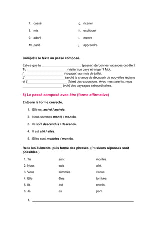 7. cassé
8. mis
9. adoré
10. parlé
g. ricaner
h. expliquer
i. mettre
j. apprendre
Complète le texte au passé composé.
Est-ce que tu _______________________ (passer) de bonnes vacances cet été ?
Tu _______________________ (visiter) un pays étranger ? Moi,
j’_______________________ (voyager) au mois de juillet.
J’_______________________ (avoir) la chance de découvrir de nouvelles régions
et j’_______________________ (faire) des excursions. Avec mes parents, nous
_______________________ (voir) des paysages extraordinaires.
8) Le passé composé avec être (forme affirmative)
Entoure la forme correcte.
1. Elle est arrivé / arrivée.
2. Nous sommes monté / montés.
3. Ils sont descendus / descendu.
4. Il est allé / allés.
5. Elles sont montées / montés.
Relie les éléments, puis forme des phrases. (Plusieurs réponses sont
possibles.)
1. Tu sont montés.
2. Nous suis allé.
3. Vous sommes venue.
4. Elle êtes tombée.
5. Ils est entrés.
6. Je es parti.
1. ___________________________________________________________
 