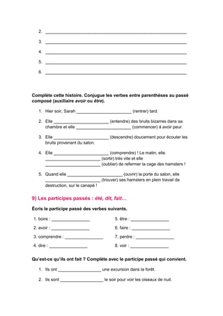 2. ___________________________________________________________
3. ___________________________________________________________
4. ___________________________________________________________
5. ___________________________________________________________
6. ___________________________________________________________
Complète cette histoire. Conjugue les verbes entre parenthèses au passé
composé (auxiliaire avoir ou être).
1. Hier soir, Sarah _______________________ (rentrer) tard.
2. Elle _______________________ (entendre) des bruits bizarres dans sa
chambre et elle _______________________ (commencer) à avoir peur.
3. Elle _______________________ (descendre) doucement pour écouter les
bruits provenant du salon.
4. Elle _______________________ (comprendre) ! Le matin, elle
_______________________ (sortir) très vite et elle
_______________________ (oublier) de refermer la cage des hamsters !
5. Quand elle _______________________ (ouvrir) la porte du salon, elle
_______________________ (trouver) ses hamsters en plein travail de
destruction, sur le canapé !
9) Les participes passés : été, dit, fait…
Écris le participe passé des verbes suivants.
1. boire : ________________ 5. être : ________________
2. avoir : ________________ 6. faire : ________________
3. comprendre : ________________ 7. perdre : ________________
4. dire : ________________ 8. voir : ________________
Qu’est-ce qu’ils ont fait ? Complète avec le participe passé qui convient.
1. Ils ont __________________ une excursion dans la forêt.
2. Ils sont __________________ le soir pour voir les oiseaux de nuit.
 