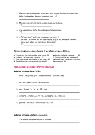 2. Ma sœur est arrivée avec un cadeau pour son professeur de piano, une
boîte de chocolats dans un beau sac bleu.
_____________________________
3. Moi, j’ai mis ma boîte dans un sac rouge, sur la table.
_____________________________
4. J’ai préparé une boîte d’insectes pour le laboratoire.
_____________________________
5. – Qu’est-ce qu’il a dit, son professeur de piano ?
– Eh bien ! Au début, il a été très surpris, et puis il a aimé son cadeau...
parce qu’il adore les collections d’insectes !
_____________________________
Remets les phrases dans l’ordre (il y a plusieurs possibilités).
a) Finalement, j’ai mis ma jolie robe rouge. 
b) D’abord, j’ai invité mes copains. 
c) Puis j’ai préparé les salades et les toasts. 
d) Samedi dernier, j’ai organisé une fête.
e) Après, j’ai fait le ménage. 
f) Ensuite, j’ai fait les courses.
g) Quand mes copains sont arrivés,
tout était prêt !
10) Le passé composé (forme négative)
Mets les phrases dans l’ordre.
1. nous / ne / partis / pas / chez / sommes / cousins / mes
___________________________________________________________
2. ils / aux / joué / ont / n’ / échecs / pas
___________________________________________________________
3. pas / écouté / n’ / je / ai / CD / ces
___________________________________________________________
4. emporté / à / elle / pas / n’ / a / campagne / la / vélo / son
___________________________________________________________
5. je / allé / pas / suis / loin / village / du / ne
___________________________________________________________
Mets les phrases à la forme négative.
1. J’ai écouté les oiseaux toute la matinée.
___________________________________________________________
 