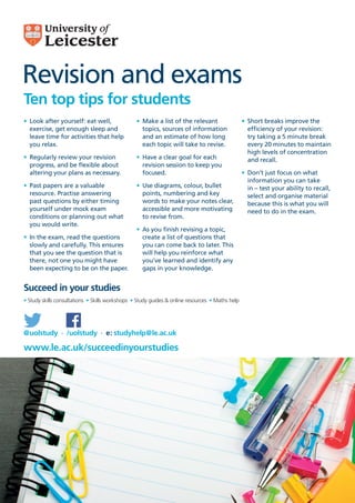 Revision and exams
Ten top tips for students
Succeed in your studies
www.le.ac.uk/succeedinyourstudies
@uolstudy · /uolstudy · e: studyhelp@le.ac.uk
•	 Look after yourself: eat well,
exercise, get enough sleep and
leave time for activities that help
you relax.
•	 Regularly review your revision
progress, and be flexible about
altering your plans as necessary.
•	 Past papers are a valuable
resource. Practise answering
past questions by either timing
yourself under mock exam
conditions or planning out what
you would write.
•	 In the exam, read the questions
slowly and carefully. This ensures
that you see the question that is
there, not one you might have
been expecting to be on the paper.
•	 Make a list of the relevant
topics, sources of information
and an estimate of how long
each topic will take to revise.
•	 Have a clear goal for each
revision session to keep you
focused.
•	 Use diagrams, colour, bullet
points, numbering and key
words to make your notes clear,
accessible and more motivating
to revise from.
•	 As you finish revising a topic,
create a list of questions that
you can come back to later. This
will help you reinforce what
you’ve learned and identify any
gaps in your knowledge.
•	 Short breaks improve the
efficiency of your revision:
try taking a 5 minute break
every 20 minutes to maintain
high levels of concentration
and recall.
•	 Don’t just focus on what
information you can take
in – test your ability to recall,
select and organise material
because this is what you will
need to do in the exam.
• Study skills consultations  • Skills workshops  • Study guides & online resources  • Maths help
 