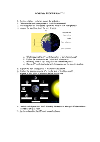 REVISION EXERCISES UNIT 2



1.   Define: rotation, revolution, season, day and night.
2.   What are the main consequences of revolution movement?
3.   Define equinox and solstice and explain the dates at both hemispheres?
4.   Answer the questions about the next drawing:




        a.   What is causing the different illumination of both hemispheres?
        b.   Explain the seasons that we find at both hemispheres.
        c.   How many hours of light a day could we find at both poles?
        d.   Make a different drawing but with the equinox and the opposite solstice.

5. Explain the main consequences of the rotation movement.
6. Explain the Moon movements. Why the far side of the Moon exist?
7. Explain in what phase of the Moon we are in each case.




8. What is causing the tides. Make a drawing and explain in what part of the Earth we
   would find a higher tide?
9. Define and explain the different types of eclipses.
 