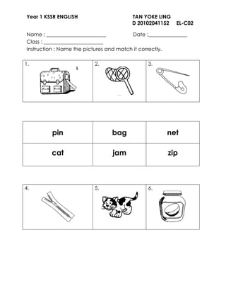 Year 1 KSSR ENGLISH                     TAN YOKE LING
                                        D 20102041152    EL-C02
                                                         EL

Name : _______________________           Date :_______________
Class : _______________________
Instruction : Name the pictures and match it correctly.

1.                        2.                  3.




         pin                     bag                  net

         cat                     jam                  zip



4.                        5.                  6.
 