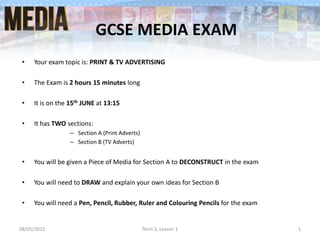 GCSE MEDIA EXAM
• Your exam topic is: PRINT & TV ADVERTISING
• The Exam is 2 hours 15 minutes long
• It is on the 15th JUNE at 13:15
• It has TWO sections:
– Section A (Print Adverts)
– Section B (TV Adverts)
• You will be given a Piece of Media for Section A to DECONSTRUCT in the exam
• You will need to DRAW and explain your own ideas for Section B
• You will need a Pen, Pencil, Rubber, Ruler and Colouring Pencils for the exam
08/05/2015 Term 2, Lesson 1 1
 