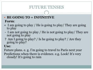 FUTURE TENSES
 BE GOING TO + INFINITIVE

Form:
+ I am going to play / He is going to play/ They are going
to play
- I am not going to play / He is not going to play/ They are
not going to play
? Am I going to play? / Is he going to play? / Are they
going to play?
Use:
Future plans. e. g. I’m going to travel to Paris next year
Predictions when there is evidence. e.g. Look! It’s very
cloudy! It’s going to rain

 