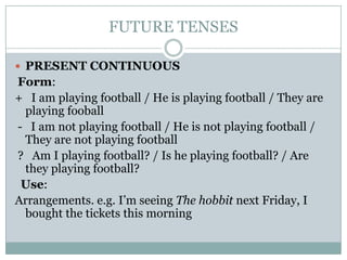 FUTURE TENSES
 PRESENT CONTINUOUS

Form:
+ I am playing football / He is playing football / They are
playing fooball
- I am not playing football / He is not playing football /
They are not playing football
? Am I playing football? / Is he playing football? / Are
they playing football?
Use:
Arrangements. e.g. I’m seeing The hobbit next Friday, I
bought the tickets this morning

 