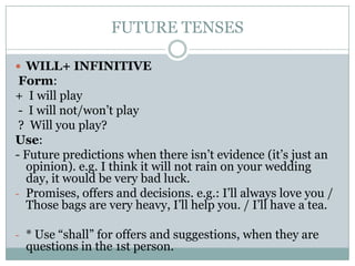 FUTURE TENSES
 WILL+ INFINITIVE

Form:
+ I will play
- I will not/won’t play
? Will you play?
Use:
- Future predictions when there isn’t evidence (it’s just an
opinion). e.g. I think it will not rain on your wedding
day, it would be very bad luck.
- Promises, offers and decisions. e.g.: I’ll always love you /
Those bags are very heavy, I’ll help you. / I’ll have a tea.
- * Use “shall” for offers and suggestions, when they are

questions in the 1st person.

 