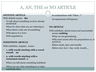 A, AN, THE or NO ARTICLE
DEFINITE ARTICLE
With definite nouns: the
- To talk about something we have already
mentioned
- When it’s clear what you are referring to
- When there’s only one of something
- With places in a town
- With superlatives
INDEFINITE ARTICLE

With indefinite, singular, nouns:


1. with words starting with a vowel
sound: an



2. with words starting with a
consonant sound: a

-

When you talk about something indefinite

-

When you say what something is or what
somebody does

-

In exclamations with “What…!”

-

In expressions of frequency

NO ARTICLE

With indefinite, plural nouns and uncountable
nouns: nothing
- When we are generalizing
- With some nouns after the prepositions at, to
and from
- Before meals, days and months
- Before next, last + day, week, month,…

 