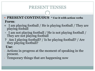 PRESENT TENSES
 PRESENT CONTINUOUS * Use it with action verbs

Form:
+ I am playing football / He is playing football / They are
playing fooball
- I am not playing football / He is not playing football /
They are not playing football
? Am I playing football? / Is he playing football? / Are
they playing football?
Use:
- Actions in progress at the moment of speaking in the
present.
- Temporary things that are happening now

 