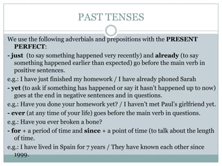 PAST TENSES
We use the following adverbials and prepositions with the PRESENT
PERFECT:
- just (to say something happened very recently) and already (to say
something happened earlier than expected) go before the main verb in
positive sentences.
e.g.: I have just finished my homework / I have already phoned Sarah
- yet (to ask if something has happened or say it hasn’t happened up to now)
goes at the end in negative sentences and in questions.
e.g.: Have you done your homework yet? / I haven’t met Paul’s girlfriend yet.
- ever (at any time of your life) goes before the main verb in questions.
e.g.: Have you ever broken a bone?
- for + a period of time and since + a point of time (to talk about the length
of time.
e.g.: I have lived in Spain for 7 years / They have known each other since
1999.

 