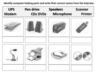 Identify computer helping parts and write their correct names from the help box.
UPS Pen drive Speakers Scanner
Modem CDs DVDs Microphone Printer
ScannerSpeakersUPS Pen drive
Microphone PrinterModem CDs DVDs
 