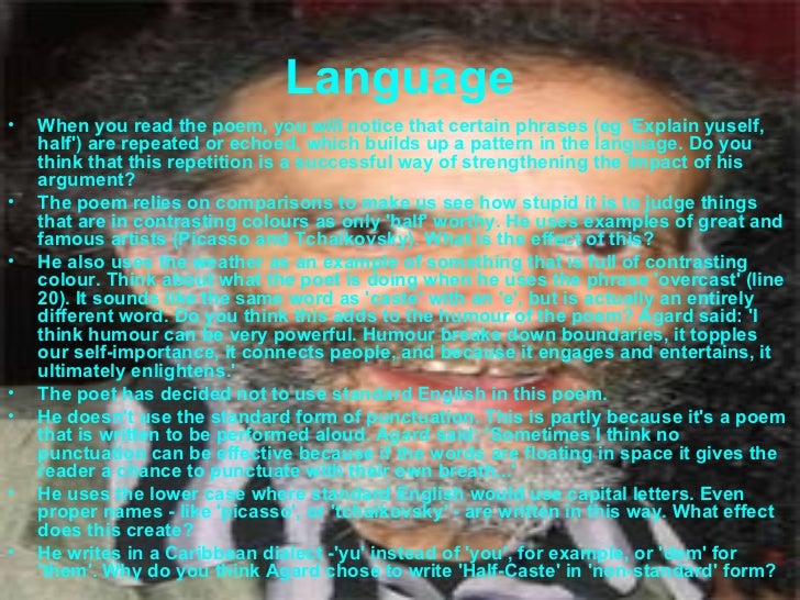 half cast poem essay Half caste poem essay — john agard — half caste rabindranath half caste poem essay tagore, who died in 1941 at the age of eighty, is a towering figure in the . half cast poem essay Half caste poem essay — john agard — half caste rabindranath half caste poem essay tagore, who died in 1941 at the age of eighty, is a towering figure in the .