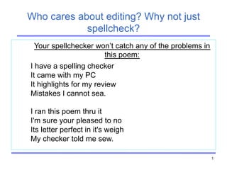 1
Who cares about editing? Why not just
spellcheck?
Your spellchecker won’t catch any of the problems in
this poem:
I have a spelling checker
It came with my PC
It highlights for my review
Mistakes I cannot sea.
I ran this poem thru it
I'm sure your pleased to no
Its letter perfect in it's weigh
My checker told me sew.
 