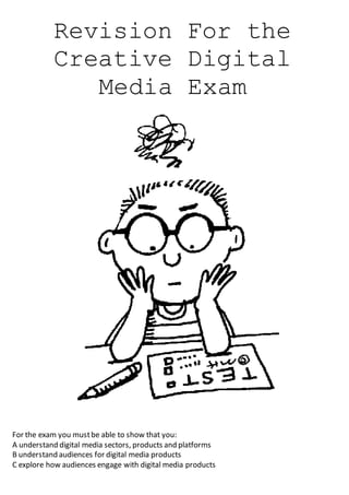 Revision For the
Creative Digital
Media Exam
For the exam you mustbe able to show that you:
A understand digital media sectors, products and platforms
B understand audiences for digital media products
C explore how audiences engage with digital media products
 