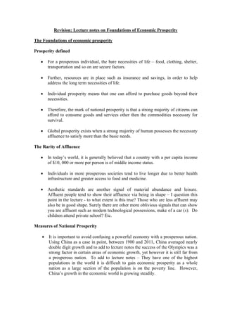 Revision: Lecture notes on Foundations of Economic Prosperity
The Foundations of economic prosperity
Prosperity defined


For a prosperous individual, the bare necessities of life – food, clothing, shelter,
transportation and so on are secure factors.



Further, resources are in place such as insurance and savings, in order to help
address the long term necessities of life.



Individual prosperity means that one can afford to purchase goods beyond their
necessities.



Therefore, the mark of national prosperity is that a strong majority of citizens can
afford to consume goods and services other then the commodities necessary for
survival.



Global prosperity exists when a strong majority of human possesses the necessary
affluence to satisfy more than the basic needs.

The Rarity of Affluence


In today’s world, it is generally believed that a country with a per capita income
of $10, 000 or more per person is of middle income status.



Individuals in more prosperous societies tend to live longer due to better health
infrastructure and greater access to food and medicine.



Aesthetic standards are another signal of material abundance and leisure.
Affluent people tend to show their affluence via being in shape – I question this
point in the lecture - to what extent is this true? Those who are less affluent may
also be in good shape. Surely there are other more oblivious signals that can show
you are affluent such as modern technological possessions, make of a car (s). Do
children attend private school? Etc.

Measures of National Prosperity


It is important to avoid confusing a powerful economy with a prosperous nation.
Using China as a case in point, between 1980 and 2011, China averaged nearly
double digit growth and to add to lecture notes the success of the Olympics was a
strong factor in certain areas of economic growth, yet however it is still far from
a prosperous nation. To add to lecture notes – They have one of the highest
populations in the world it is difficult to gain economic prosperity as a whole
nation as a large section of the population is on the poverty line. However,
China’s growth in the economic world is growing steadily.

 