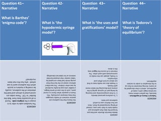 Question 41–
Narrative
What is Barthes’
‘enigma code’?
Question 42-
Narrative
What is ‘the
hypodermic syringe
model’?
Question 43–
Narrative
What is ‘the uses and
gratifications’ model?
Question 44–
Narrative
What is Todorov’s
‘theory of
equilibrium’?
ANSWER
Thehandiestcodetorefertoin
essaysistheenigmacode-found
inallsuccessfultextsfrom'Bobthe
Builder'to'CSI'.Thesecodesare
constructedtoattractandholdthe
attentionoftheaudience,usually
becreatingamysteryorpuzzle
whichtheaudiencewanttosee
solved-whyhasthismanbeen
murdered?
ANSWER
thetheorythattheaudienceare
passivereceiversofmediamessages
thattheyinterpretuncritically.This
theoryispopularwhenthereisamoral
panic,suchasthecaseofJamieBulger,
atoddlerwhowasbrutallymurdered
bytwootherchildren.Thetwokillers'
defencerestedonthefactthattheir
youngmindshadbeencorruptedby
'videonasties'thatshowedhorrible
violenceasfun(aberrantdecoding).
ANSWER
MediatheoristsBlumlerandKatzput
forwardtheideathataudiencesput
mediatextstotheirownuses,instead
ofbeingmanipulatedbythem.Here
arefourdistinctusestowhich
audiencesputtexts:
1.Toreinforcepersonalidentity
2.Tofindcompanionshipandmeaning
bybeingpartofagroup:goingtothe
cinemaanddiscussingthelatestmovie
withfriends.
3.Peoplealsousemediatextstofind
outaboutcurrentaffairsand
information.
4.Finally,peopleusethemediato
communicatewitheachother.The
Internetisofcoursethebiggestway
thisisdone.
ANSWER
Todorov'stheoryofequilibrium-
basically,thepatternwheremany
narrativesbeginwithastateof
equilibrium,whichisthendisruptedby
anevent,forcingcharacterstofaceup
tothedisruptioninordertoreclaim
equilibrium.
 