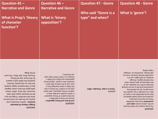 Question 45 –
Narrative and Genre
What is Prop’s ‘theory
of character
function’?
Question 46 –
Narrative and Genre
What is ‘binary
opposition’?
Question 47 - Genre
Who said “Genre is a
type” and when?
Question 48 - Genre
What is ‘genre’?
ANSWER
Propp'stheoryofcharacter
function-wherecharactersand
eventscanbeseenasconstructsto
drivethenarrative.Proppsetupa
listofcharactertypeswithclear
functions:thehero,villain,donor
(whogivestheherosomemagical
keyorinformation),helper(assists
theheroonthequest),heroine
(usedbythevillainandareward
forthehero).SeeallDisney
Princessfilms,StarWars,TheLord
oftheRings.
ANSWER
Levi-Straussandbinaryopposition–
ClaudeLevi-Straussidentifieda
narrativesystemof'binaryopposites'
inwhichsymbolsandideasexistin
relationtotheiropposites,withwhich
theyareinconflict.Thetheoryisthat
thishelpsusdrawmeaningsfroma
text,suchastheneedtosidewitha
characterwhois'good'.Typicalbinary
oppositionsareGoodvEvil;Malev
Female;UsvThem(Think'EdenLake',
'AeFondKiss').
ANSWER
"Genreisatype"(Chandler,2001)
ANSWER
Thestudyofgenrehasoftenfocused
onfilm,wherecertaincodesand
conventionshavebeenidentified.
Thesearerecurrentcharacter,
narrativeandvisualtropes(patterns)
thatcanbeidentifiedoveraseriesof
films.Forexample,ifweconsiderthe
horrorgenre,wecanidentifykey
componentsthattellusweareviewing
thattypeoffilm.Forexample,useof
thesupernatural,goryscenes,shots
frombehindobjects,through
windows,atoddangles,useofa
vulnerablefemalecharacter,musicto
addtension,sometimesan'unhappy'
tragicending.
 
