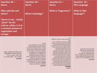 Question 49 –
Genre
Who said this and
when?
‘Genre is not... simply
"given" by the
culture: rather, it is in
a constant process of
negotiation and
change.'
Question 50 –
Genre
What is ideology?
Question 51 –
Genre
What is ‘hegemony’?
Question 52 –
Film Language
What is ‘film
language’?
ANSWER
'genreisnot...simply"given"by
theculture:rather,itisina
constantprocessofnegotiation
andchange'(Buckingham1993),
ANSWER
Simplyput,ideologyistheideas
behindamediatext,thesecret(or
sometimesnot-sosecret)agendaofits
producers.Itisimportanttobeableto
identifythedifferentideological
discoursesthatmaybepresentineven
anapparentlysimplephotograph.
Insociologicalterms,ideologyisa
bodyofideasorsetofbeliefsthat
underpinsaprocessorinstitutionand
leadstosocialrelations.Thesesetsof
beliefsarethoseheldbygroupswithin
society,andtheprevalentonesare
thoseheldbytheruling/dominant
groups.
ANSWER
Hegemony
Inanysocietytheacceptedandagreed
beliefsarethoseoftherulingclass,i.e.the
classwhichistherulingmaterial(withall
themoney)forceisatthesametimeits
rulingintellectual(withalltheideas)force.
Christianityisthemainhistoricalexample
(thinkofhowmanylegalsystemstake
Christianmoralvaluesastheirbasis).
Footballcurrentlyhashegemonicstatusin
theUK-glancethroughthesportspages
andseewhatcoverageothersportsget-
andeveryoneisexpectedtounderstand
andacceptitsnationalimportance.
Thisishowhegemoniestakehold:a
majoritydecideto'fitin'withthecultural
valuesandideasoftheirtimeandplaceand
theminoritykeeptheirobjectionsquiet.
Hegemonyisaboutconsent,andoneofthe
thingsitconsentstoisinequality-usand
them.
Themediacaneithermaintainorchallenge
this.
ANSWER
Filmisalanguageallitsown,awayof
communicatingusingimageswhichis
understoodaroundtheglobe.Likeany
otherlanguageithasrulesand
conventionswhichcanbe
deconstructed,and,through
deconstruction,understood.
 