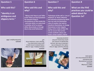 Question 5
Who said this?
"Identity is an
ambiguous and
slippery term."
Question 6
Who said this and
why?
"What to do? How to act? Who
to be? These are focal questions
for everyone living in
circumstances of late modernity
- and ones which, on some level
or another, all of us answer,
either discursively or through
day-to-day social behaviour."
Question 7
Who said this and
why?
'Techniques of the self' or 'arts of
existence' as 'those reflective
and voluntary practices by which
men not only set themselves
rules of conduct, but seek to
transform themselves, to change
themselves in their singular
being, and to make of their life
into an oeuvre that carries
certain aesthetic values and
meets certain stylistic criteria'
Question 8
What are the FIVE
practices you could be
asked about for
Question 1a?
ANSWER
DavidBuckingham,2008
ANSWER
AnthonyGiddens,1991,onhow
mediaproductscanbeusedas
partoftheconstructionofa
'lifestyle'anda'narrativeofthe
self'
ANSWER
MichaelFaucault,1984,onhow
mediamaycontributetothe
cultivationoftheself,andalso
leadpeopletomonitorand
policethemselvesandtheir
projectedidentities
ANSWER
DigitalTechnology
Creativity
Researchandplanning
Post-production
Usingconventionsfromreal
mediatexts
 