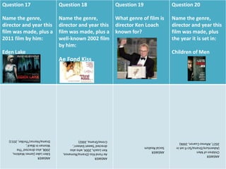 Question 17
Name the genre,
director and year this
film was made, plus a
2011 film by him:
Eden Lake
Question 18
Name the genre,
director and year this
film was made, plus a
well-known 2002 film
by him:
Ae Fond Kiss
Question 19
What genre of film is
director Ken Loach
known for?
Question 20
Name the genre,
director and year this
film was made, plus
the year it is set in:
Children of Men
ANSWER
EdenLake(JamesWatkins,
2008,alsodirected'The
WomanInBlack',
Drama/Horror/Thriller,2011)
ANSWER
AeFondKiss(Drama/Romance,
KenLoach,2004,whoalso
directed'SweetSixteen',
Crime/Drama,2002)
ANSWER
SocialRealism
ANSWER
ChildrenofMen
(Adventure/Drama/Sci-fisetin
2027,AlfonsoCuaron,2006)
 