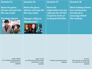 Question 25
Name the genre,
director and year this
film was made:
The King’s Speech
Question 26
Name the genre,
director and year this
film was made:
Disney’s ‘Alice In
Wonderland’
Question 27
Name the
organisation that has
replaced the UK Film
Council in terms of
funding British films.
Question 28
What funding scheme
has recently been
introduced to
encourage British
film-making?
ANSWER
TheKing'sSpeech
(Biography/Drama/History,Tom
Hooper,2010)
ANSWER
'AliceInWonderland'
(Adventure/Family/Fantasy,Tim
Burton,2010)
ANSWER
TheBFI(BritishFilmIndustry)
ANSWER
Moregeneroustaxbreaksfor
Britishfilms,orforfilmsmade
intheUK
 