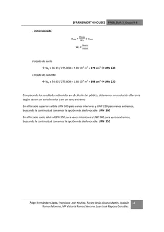 [FARNSWORTH HOUSE] PROBLEMA 3_Grupo R-8

       . Dimensionado
                                                3 áL
                                       σmáx =          ≤ σadm
                                                  L

                                                  3 áL
                                           Wx ≥
                                                      >




       Forjado de suelo

                  Wx ≥ 76.33 / 275.000 = 2.78·10-4 m3 = 278 cm3    UPN 240

       Forjado de cubierta

                  Wx ≥ 54.40 / 275.000 = 1.98·10-4 m3 = 198 cm3    UPN 220



Comparando los resultados obtenidos en el cálculo del pórtico, obtenemos una solución diferente
según sea en un vano interior o en un vano extremo

En el forjado superior saldría UPN 300 para vanos interiores y UNP 220 para vanos extremos,
buscando la continuidad tomamos la opción más desfavorable UPN 300

En el forjado suelo saldría UPN 350 para vanos interiores y UNP 240 para vanos extremos,
buscando la continuidad tomamos la opción más desfavorable UPN 350




     Ángel Fernández López, Francisco León Muñoz, Álvaro Jesús Osuna Martín, Joaquín       11
               Ramos Moreno, Mª Victoria Ramos Serrano, Juan José Raposo González.
 
