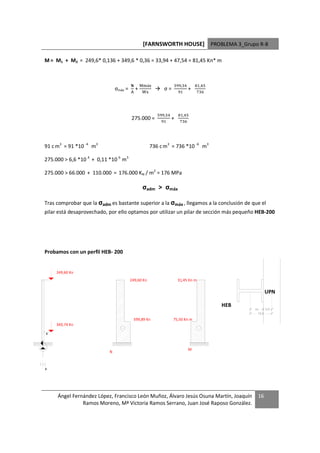 [FARNSWORTH HOUSE] PROBLEMA 3_Grupo R-8

M = M1 + M2 = 249,6* 0,136 + 349,6 * 0,36 = 33,94 + 47,54 = 81,45 Kn* m



                                                3 áL            '     %         # '
                               σmáx =       +              σ=            +
                                        -         L                  #            %




                                                       '    %       # '
                                        275.000 =          #
                                                               +      %




91 c m3 = 91 *10 -4 m3                              736 c m3 = 736 *10 -6 m3

275.000  6,6 *10 4 + 0,11 *10 6 m3

275.000  66.000 + 110.000 = 176.000 KN / m2 = 176 MPa

                                                 σadm  σmáx

Tras comprobar que la σadm es bastante superior a la σmáx , llegamos a la conclusión de que el
pilar está desaprovechado, por ello optamos por utilizar un pilar de sección más pequeño HEB-200




Probamos con un perfil HEB- 200


     249,60 Kn
                                        249,60 Kn                   31,45 Kn m

                                                                                                     UPN

                                                                                        HEB
                                                                                              10     2,6
                                                                                                12,6
                                         599,89 Kn              75,50 Kn m
     349,74 Kn

x


                                                                         M
                           N



x




     Ángel Fernández López, Francisco León Muñoz, Álvaro Jesús Osuna Martín, Joaquín            16
               Ramos Moreno, Mª Victoria Ramos Serrano, Juan José Raposo González.
 