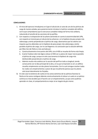 [FARNSWORTH HOUSE] PROBLEMA 3_Grupo R-8



CONCLUSIONES:

   1. Al inicio del ejercicio introdujimos en Cype el cálculo de un vano de uno de los pórticos de
      carga de manera aislada, para posteriormente introducir el pórtico completo del edificio,
      con lo que comprobamos que la estructura completa trabaja de forma más solidaria,
      reduciendo el tamaño de las secciones de los perfiles.
   2. Con respecto a la disposición de los pilares (teniendo en cuenta la excentricidad del UPN,
      con respecto al mismo) para el cálculo de los esfuerzos en la hipótesis de peso propio más
      sobrecarga y viento perpendicular al pórtico de carga, observamos que los valores son
      mayores que los obtenidos con la hipótesis de peso propio más sobrecarga y viento
      paralelo al pórtico de carga, con lo cual llegamos a la conclusión que la solución definida
      por Mies Van der Rohe es más acertada por:
      a. Constructivamente el encuentro del UPN, con el HEB se resuelve de forma más limpia.
      b. A priori hubiese sido más lógico colocar el HEB con su plano de mayor inercia paralelo
           al pórtico de carga, aunque en este caso tenemos la hipótesis de carga más
           desfavorable perpendicular al pórtico de carga.
      c. Además resulta más estético ver la sección del perfil en toda su longitud, siendo
           consecuente con la idea principal de la obra, en la que la impresión es ver un edificio
           resuelto simplemente con dos planos horizontales. Con lo cual consigue resolver todos
           los nudos con empotramientos a pesar de que visualmente parezca que los pilares
           solo tocan lateralmente los forjados.
   3. En este caso la existencia de vuelos en los vanos extremos de los pórticos favorece la
      flecha en los vanos contiguos Además constructivamente el colocar un vuelo en un pórtico
      continuo es más durable que el hacerlo con un empotramiento, ya que como pudimos
      aprender en clase, el comportamiento es mejor al ser ángulo de giro menor.




    Ángel Fernández López, Francisco León Muñoz, Álvaro Jesús Osuna Martín, Joaquín       25
              Ramos Moreno, Mª Victoria Ramos Serrano, Juan José Raposo González.
 