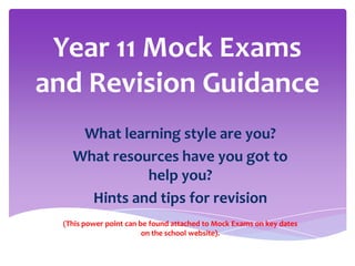 Year 11 Mock Exams
and Revision Guidance
What learning style are you?
What resources have you got to
help you?
Hints and tips for revision
(This power point can be found attached to Mock Exams on key dates
on the school website).

 