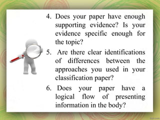 4. Does your paper have enough
supporting evidence? Is your
evidence specific enough for
the topic?
5. Are there clear identifications
of differences between the
approaches you used in your
classification paper?
6. Does your paper have a
logical flow of presenting
information in the body?
 