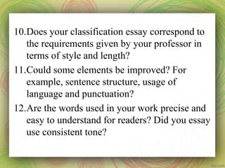 10.Does your classification essay correspond to
the requirements given by your professor in
terms of style and length?
11.Could some elements be improved? For
example, sentence structure, usage of
language and punctuation?
12.Are the words used in your work precise and
easy to understand for readers? Did you essay
use consistent tone?
 