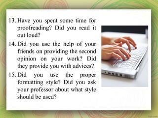 13. Have you spent some time for
proofreading? Did you read it
out loud?
14. Did you use the help of your
friends on providing the second
opinion on your work? Did
they provide you with advices?
15. Did you use the proper
formatting style? Did you ask
your professor about what style
should be used?
 