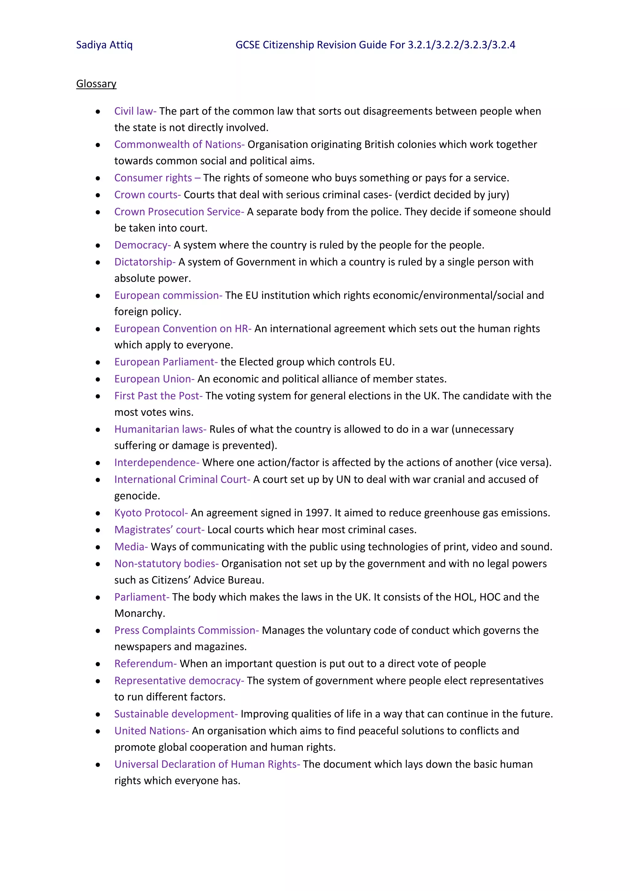 Sadiya Attiq                     GCSE Citizenship Revision Guide For 3.2.1/3.2.2/3.2.3/3.2.4


Glossary

        Civil law- The part of the common law that sorts out disagreements between people when
        the state is not directly involved.
        Commonwealth of Nations- Organisation originating British colonies which work together
        towards common social and political aims.
        Consumer rights – The rights of someone who buys something or pays for a service.
        Crown courts- Courts that deal with serious criminal cases- (verdict decided by jury)
        Crown Prosecution Service- A separate body from the police. They decide if someone should
        be taken into court.
        Democracy- A system where the country is ruled by the people for the people.
        Dictatorship- A system of Government in which a country is ruled by a single person with
        absolute power.
        European commission- The EU institution which rights economic/environmental/social and
        foreign policy.
        European Convention on HR- An international agreement which sets out the human rights
        which apply to everyone.
        European Parliament- the Elected group which controls EU.
        European Union- An economic and political alliance of member states.
        First Past the Post- The voting system for general elections in the UK. The candidate with the
        most votes wins.
        Humanitarian laws- Rules of what the country is allowed to do in a war (unnecessary
        suffering or damage is prevented).
        Interdependence- Where one action/factor is affected by the actions of another (vice versa).
        International Criminal Court- A court set up by UN to deal with war cranial and accused of
        genocide.
        Kyoto Protocol- An agreement signed in 1997. It aimed to reduce greenhouse gas emissions.
        Magistrates’ court- Local courts which hear most criminal cases.
        Media- Ways of communicating with the public using technologies of print, video and sound.
        Non-statutory bodies- Organisation not set up by the government and with no legal powers
        such as Citizens’ Advice Bureau.
        Parliament- The body which makes the laws in the UK. It consists of the HOL, HOC and the
        Monarchy.
        Press Complaints Commission- Manages the voluntary code of conduct which governs the
        newspapers and magazines.
        Referendum- When an important question is put out to a direct vote of people
        Representative democracy- The system of government where people elect representatives
        to run different factors.
        Sustainable development- Improving qualities of life in a way that can continue in the future.
        United Nations- An organisation which aims to find peaceful solutions to conflicts and
        promote global cooperation and human rights.
        Universal Declaration of Human Rights- The document which lays down the basic human
        rights which everyone has.
 