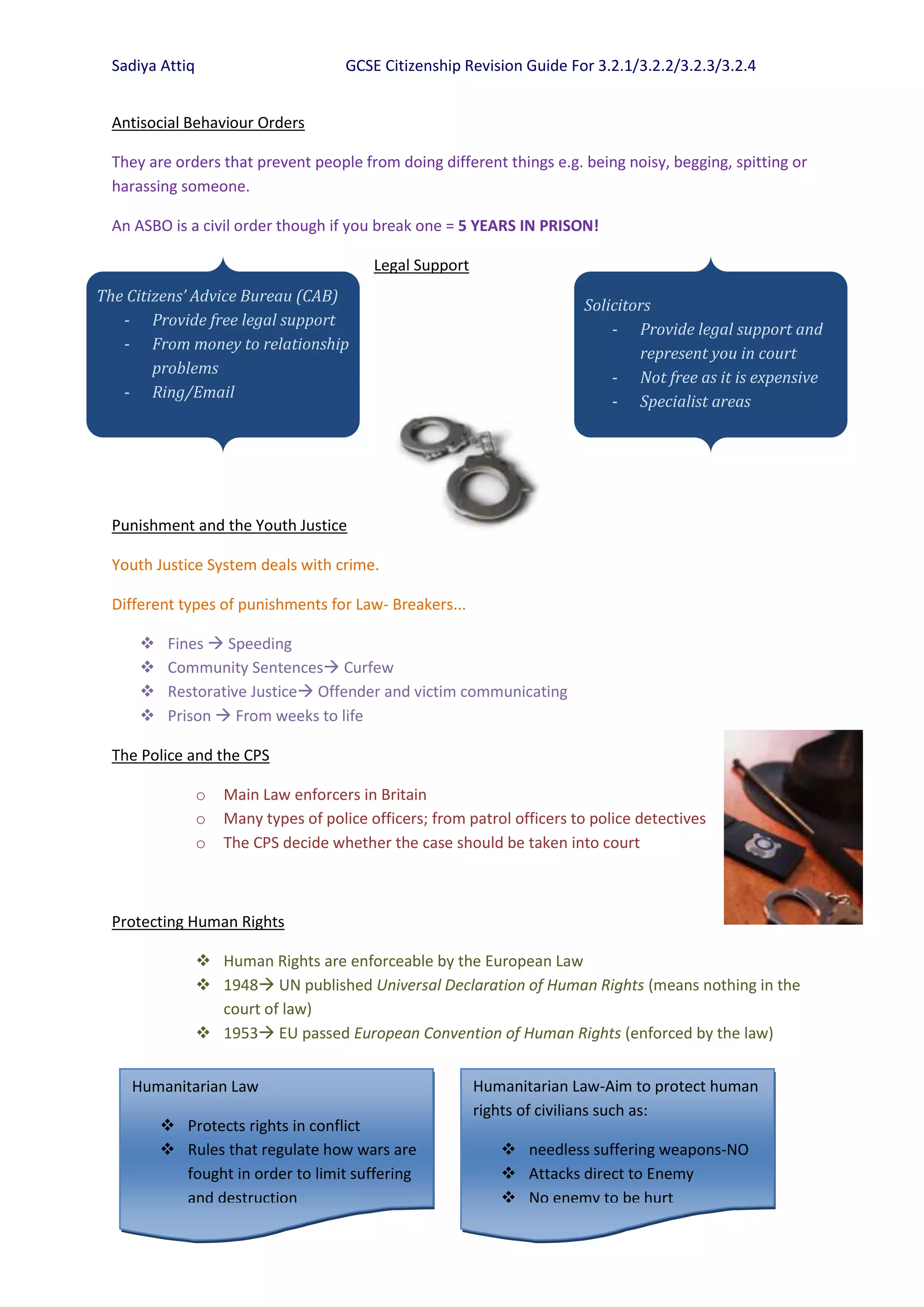Sadiya Attiq                         GCSE Citizenship Revision Guide For 3.2.1/3.2.2/3.2.3/3.2.4


  Antisocial Behaviour Orders

  They are orders that prevent people from doing different things e.g. being noisy, begging, spitting or
  harassing someone.

  An ASBO is a civil order though if you break one = 5 YEARS IN PRISON!

                                           Legal Support
The Citizens’ Advice Bureau (CAB)
                                                                          Solicitors
   - Provide free legal support
                                                                              - Provide legal support and
   - From money to relationship
                                                                                  represent you in court
        problems
                                                                              - Not free as it is expensive
   - Ring/Email
                                                                              - Specialist areas




  Punishment and the Youth Justice

  Youth Justice System deals with crime.

  Different types of punishments for Law- Breakers...

          Fines  Speeding
          Community Sentences Curfew
          Restorative Justice Offender and victim communicating
          Prison  From weeks to life

  The Police and the CPS

                 o   Main Law enforcers in Britain
                 o   Many types of police officers; from patrol officers to police detectives
                 o   The CPS decide whether the case should be taken into court



  Protecting Human Rights

                  Human Rights are enforceable by the European Law
                  1948 UN published Universal Declaration of Human Rights (means nothing in the
                   court of law)
                  1953 EU passed European Convention of Human Rights (enforced by the law)


    Humanitarian Law                                       Humanitarian Law-Aim to protect human
                                                           rights of civilians such as:
           Protects rights in conflict
           Rules that regulate how wars are                   needless suffering weapons-NO
            fought in order to limit suffering                 Attacks direct to Enemy
            and destruction                                    No enemy to be hurt
 