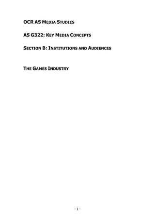 OCR AS MEDIA STUDIES

AS G322: KEY MEDIA CONCEPTS

SECTION B: INSTITUTIONS AND AUDIENCES



THE GAMES INDUSTRY




                       -1-
 