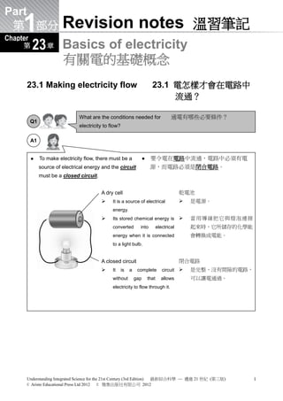 Part
     1
      Revision Helper 溫習錦囊 (Bilingual version) (雙語版本)

 第 部分                    Revision notes 溫習筆記
Chapter
     第     1
          23 章 Basics of electricity
                         有關電的基礎概念
      23.1 Making electricity flow                                          23.1 電怎樣才會在電路中
                                                                                 流通？

                                What are the conditions needed for                       通電有哪些必要條件？
          Q1
                                electricity to flow?

          A1


              To make electricity flow, there must be a                  要令電在電路中流通，電路中必須有電
               source of electrical energy and the circuit                 源，而電路必須是閉合電路。
               must be a closed circuit.


                                           A dry cell                                         乾電池
                                               It is a source of electrical                     是電源。
                                                energy.
                                               Its stored chemical energy is                    當用導線把它與燈泡連接
                                                converted         into           electrical       起來時，它所儲存的化學能
                                                energy when it is connected                       會轉換成電能。
                                                to a light bulb.


                                           A closed circuit                                   閉合電路
                                               It     is   a    complete           circuit      是完整、沒有間隙的電路，
                                                without         gap       that     allows         可以讓電通過。
                                                electricity to flow through it.




      Understanding Integrated Science for the 21st Century (3rd Edition) 最新綜合科學 — 邁進 21 世紀 (第三版)                1
      © Aristo Educational Press Ltd 2012     © 雅集出版社有限公司 2012
 