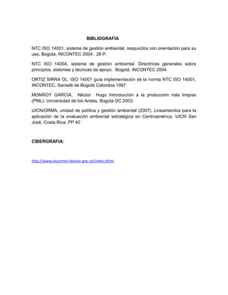 BIBLIOGRAFÍA
NTC ISO 14001, sistema de gestión ambiental, resquicitos con orientación para su
uso, Bogotá, INCONTEC 2004. 28 P.
NTC ISO 14004, sistema de gestión ambiental. Directrices generales sobre
principios, sistemas y técnicas de apoyo. Bogotá, INCONTEC 2004.
ORTIZ SIRRA OL: ISO 14001 guía implementación de la norma NTC ISO 14001,
INCONTEC, Santafé de Bogotá Colombia 1997.
MONROY GARCIA, Néctor Hugo Introducción a la producción más limpias
(PML). Universidad de los Andes, Bogotá DC 2003.
UICN/ORMA, unidad de política y gestión ambiental (2007). Lineamientos para la
aplicación de la evaluación ambiental estratégica en Centroamérica. UICN San
José, Costa Rica, PP 40
CIBERGRAFIA:
http://www.elcarmen-bolivar.gov.co/index.shtml
 