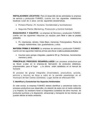 INSTALACIONES LOCATIVAS: Para el desarrollo de las actividades la empresa
de servicio y producción FUNHEC, cuenta con las siguientes instalaciones
locativas: Local de 2 pisos con las siguientes características:
 Primera Planta ( R. Humano, Contabilidad y facilitadores)
 Segunda Planta (Marketing, Producción y Control Calidad)
MAQUINARIA Y EQUIPOS: La empresa de Servicios y producción FUNHEC
cuenta con las siguientes máquinas y/o equipos para llevar a cabo su proceso
productivo.
 Pc, impresoras, cámara, Video Been, memorias, Fotocopiadora, Planta de
energía, motobombas, Ups, guadañadoras, y otros.
MATERIA PRIMA E INSUMOS La empresa de servicios y producción FUNHEC
cuenta con las siguientes materias primas para llevar acabo suproceso productivo:
 Insumos para granjas integrales, papelería 90 gr, Pendones, herramientas
menores y otros.
PRINCIPALES PROCESOS DESARROLLADOS Los procesos productivos que
se llevan a cabo en la empresa de fabricación de productos didácticos,
empresariales, para el hogar y la oficina están detallados en el manual de
funcione
El proceso de granja integrales (Invernadero, piscicultura, avícola,
porcino y bovino) se lleva a cabo en la parcela pasatiempo en el
municipio de San Carlos (Córdoba). Lugar donde se efectuará RIA.
3. Identificar y Caracterizar los Aspectos Ambientales
En este enciso, la empresa FUNHEC deberá identificar y caracterizar todos los
procesos productivos que desarrolla y la relación de estos con el medio ambiente
y su Impacto. Es necesario hacer un diagnóstico cuidadoso de cómo insumos de
productos químicos y la disposición, almacenaje y transporte de los mismos que
puedan afectar al medio ambiente.
 