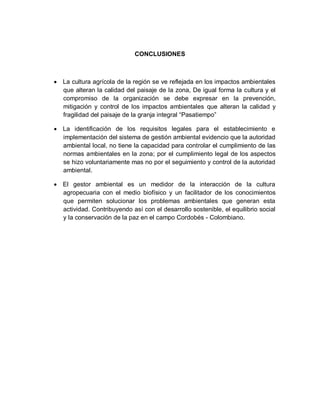 CONCLUSIONES
 La cultura agrícola de la región se ve reflejada en los impactos ambientales
que alteran la calidad del paisaje de la zona, De igual forma la cultura y el
compromiso de la organización se debe expresar en la prevención,
mitigación y control de los impactos ambientales que alteran la calidad y
fragilidad del paisaje de la granja integral “Pasatiempo”
 La identificación de los requisitos legales para el establecimiento e
implementación del sistema de gestión ambiental evidencio que la autoridad
ambiental local, no tiene la capacidad para controlar el cumplimiento de las
normas ambientales en la zona; por el cumplimiento legal de los aspectos
se hizo voluntariamente mas no por el seguimiento y control de la autoridad
ambiental.
 El gestor ambiental es un medidor de la interacción de la cultura
agropecuaria con el medio biofísico y un facilitador de los conocimientos
que permiten solucionar los problemas ambientales que generan esta
actividad. Contribuyendo así con el desarrollo sostenible, el equilibrio social
y la conservación de la paz en el campo Cordobés - Colombiano.
 