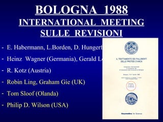 BOLOGNA 1988
INTERNATIONAL MEETING
SULLE REVISIONI
- E. Habermann, L.Borden, D. Hungerford, T. Hedley (USA)
- Heinz Wagner (Germania), Gerald Lord (Francia)
- R. Kotz (Austria)
- Robin Ling, Graham Gie (UK)
- Tom Sloof (Olanda)
- Philip D. Wilson (USA)

 