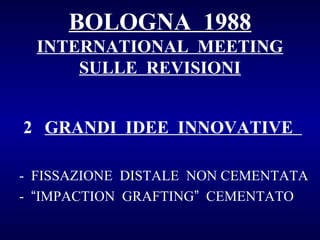 BOLOGNA 1988
INTERNATIONAL MEETING
SULLE REVISIONI
2 GRANDI IDEE INNOVATIVE
- FISSAZIONE DISTALE NON CEMENTATA
- “IMPACTION GRAFTING” CEMENTATO

 