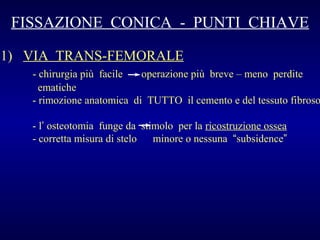 FISSAZIONE CONICA - PUNTI CHIAVE
1) VIA TRANS-FEMORALE

- chirurgia più facile
operazione più breve – meno perdite
ematiche
- rimozione anatomica di TUTTO il cemento e del tessuto fibroso
- l’ osteotomia funge da stimolo per la ricostruzione ossea
- corretta misura di stelo
minore o nessuna “subsidence”

 